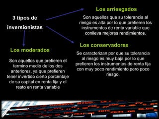 Los arriesgados
  3 tipos de                            Son aquellos que su tolerancia al
                                     riesgo es alta por lo que prefieren los
inversionistas                         instrumentos de renta variable que
                                         conlleva mejores rendimientos.

                                      Los conservadores
 Los moderados
                                    Se caracterizan por que su tolerancia
 Son aquellos que prefieren el         al riesgo es muy baja por lo que
   termino medio de los dos         prefieren los instrumentos de renta fija
  anteriores, ya que prefieren      con muy poco rendimiento pero poco
tener invertido cierto porcentaje                    riesgo.
 de su capital en renta fija y el
     resto en renta variable
 