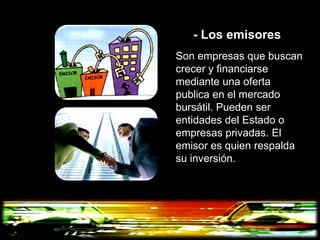 - Los emisores
Son empresas que buscan
crecer y financiarse
mediante una oferta
publica en el mercado
bursátil. Pueden ser
entidades del Estado o
empresas privadas. El
emisor es quien respalda
su inversión.
 