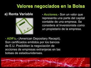 a) Renta Variable         • Acciones.- Son un valor que
                          representa una parte del capital
                          contable de una empresa. Se
                          considera al Inversionista como
                          un propietario de la empresa.


• ADR’s.- (American Depositary Recepit).
Son certificados emitidos por los bancos
de E.U. Posibilitan la negociación de
acciones de empresas extranjeras en las
bolsas de estadounidenses.
 