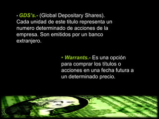 • GDS’s.- (Global Depositary Shares).
Cada unidad de este titulo representa un
numero determinado de acciones de la
empresa. Son emitidos por un banco
extranjero.


                  • Warrants.- Es una opción
                  para comprar los títulos o
                  acciones en una fecha futura a
                  un determinado precio.
 