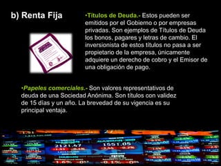 b) Renta Fija           •Títulos de Deuda.- Estos pueden ser
                        emitidos por el Gobierno o por empresas
                        privadas. Son ejemplos de Títulos de Deuda
                        los bonos, pagares y letras de cambio. El
                        inversionista de estos títulos no pasa a ser
                        propietario de la empresa, únicamente
                        adquiere un derecho de cobro y el Emisor de
                        una obligación de pago.


  •Papeles comerciales.- Son valores representativos de
  deuda de una Sociedad Anónima. Son títulos con validez
  de 15 días y un año. La brevedad de su vigencia es su
  principal ventaja.
 
