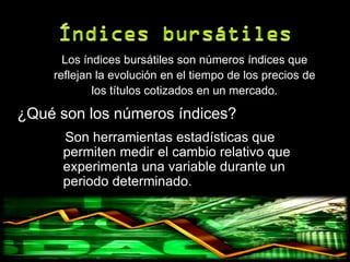 Los índices bursátiles son números índices que
    reflejan la evolución en el tiempo de los precios de
            los títulos cotizados en un mercado.

¿Qué son los números índices?
      Son herramientas estadísticas que
      permiten medir el cambio relativo que
      experimenta una variable durante un
      periodo determinado.
 
