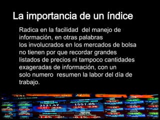 Radica en la facilidad del manejo de
información, en otras palabras
los involucrados en los mercados de bolsa
no tienen por que recordar grandes
listados de precios ni tampoco cantidades
exageradas de información, con un
solo numero resumen la labor del día de
trabajo.
 