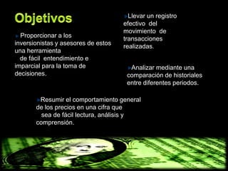 Llevar un registro
                                     efectivo del
                                     movimiento de
  Proporcionar a los
                                     transacciones
inversionistas y asesores de estos
                                     realizadas.
una herramienta
  de fácil entendimiento e
imparcial para la toma de              Analizar mediante una
decisiones.                           comparación de historiales
                                      entre diferentes periodos.

        Resumir el comportamiento general
       de los precios en una cifra que
         sea de fácil lectura, análisis y
       comprensión.
 