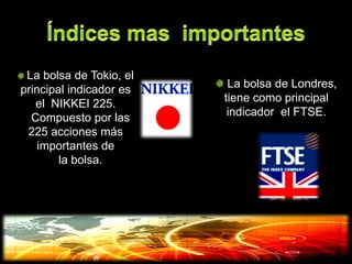 La bolsa de Tokio, el
principal indicador es    La bolsa de Londres,
   el NIKKEI 225.        tiene como principal
  Compuesto por las       indicador el FTSE.
 225 acciones más
    importantes de
        la bolsa.
 