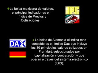 La bolsa mexicana de valores,
 el principal indicador es el
       índice de Precios y
         Cotizaciones.




                La bolsa de Alemania el indica mas
             conocido es el Indice Dax que incluye
             los 30 principales valores cotizados en
                  Frankfurt, seleccionados por
               capitalización y contratación y que
             operan a través del sistema electrónico
                              (IBIS).
 
