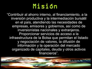 “Contribuir al ahorro interno, al financiamiento, a la
   inversión productiva y la intermediación bursátil
      en el país, atendiendo las necesidades de
    empresas, emisores y gobiernos, así como de
        inversionistas nacionales y extranjeros.
         Proporcionar servicios de acceso a la
  infraestructura de la Bolsa que permitan el listado
        y negociación de valores, la difusión de
        información y la operación del mercado
    organizado de capitales, deuda y otros activos
                      financieros”.
 