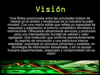 “Una Bolsa posicionada entre las principales bolsas de
   valores en el ámbito y tendencias de la industria bursátil
mundial. Con una marca sólida que refleja su capacidad de
 respuesta y adaptación al entorno competitivo doméstico e
internacional. Ofreciendo eficazmente servicios y productos
      para una intermediación bursátil de calidad y valor
 agregado. Una Institución que confirme permanentemente
      su espíritu de innovación y una estructura interna
 adaptable, soportada en procesos eficientes y estables, en
    tecnología de información actualizada, y en un equipo
humano experimentado, preparado y comprometido con su
                            visión”
 