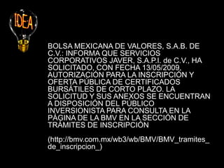 BOLSA MEXICANA DE VALORES, S.A.B. DE
C.V.: INFORMA QUE SERVICIOS
CORPORATIVOS JAVER, S.A.P.I. de C.V., HA
SOLICITADO, CON FECHA 13/05/2009,
AUTORIZACIÓN PARA LA INSCRIPCIÓN Y
OFERTA PÚBLICA DE CERTIFICADOS
BURSÁTILES DE CORTO PLAZO. LA
SOLICITUD Y SUS ANEXOS SE ENCUENTRAN
A DISPOSICIÓN DEL PÚBLICO
INVERSIONISTA PARA CONSULTA EN LA
PÁGINA DE LA BMV EN LA SECCIÓN DE
TRÁMITES DE INSCRIPCIÓN
(http://bmv.com.mx/wb3/wb/BMV/BMV_tramites_
de_inscripcion_)
 