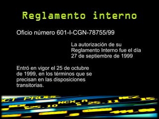 Oficio número 601-I-CGN-78755/99
                      La autorización de su
                      Reglamento Interno fue el día
                      27 de septiembre de 1999

Entró en vigor el 25 de octubre
de 1999, en los términos que se
precisan en las disposiciones
transitorias.
 