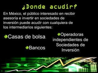 En México, el público interesado en recibir
asesoría e invertir en sociedades de
inversión puede acudir con cualquiera de
los intermediarios siguientes:
                                 Operadoras
  Casas de bolsa.            independientes de
                               Sociedades de
               Bancos            Inversión
 