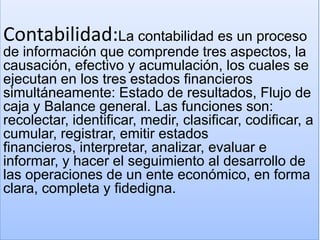 Contabilidad:La contabilidad es un proceso
de información que comprende tres aspectos, la
causación, efectivo y acumulación, los cuales se
ejecutan en los tres estados financieros
simultáneamente: Estado de resultados, Flujo de
caja y Balance general. Las funciones son:
recolectar, identificar, medir, clasificar, codificar, a
cumular, registrar, emitir estados
financieros, interpretar, analizar, evaluar e
informar, y hacer el seguimiento al desarrollo de
las operaciones de un ente económico, en forma
clara, completa y fidedigna.
 