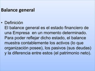 Balance general

• Definición
  El balance general es el estado financiero de
  una Empresa en un momento determinado.
  Para poder reflejar dicho estado, el balance
  muestra contablemente los activos (lo que
  organización posee), los pasivos (sus deudas)
  y la diferencia entre estos (el patrimonio neto).
 