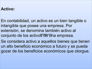 Activo:

En contabilidad, un activo es un bien tangible o
intangible que posee una empresa. Por
extensión, se denomina también activo al
                      9583351539
conjunto de los activos de una empresa.
Se considera activo a aquellos bienes que tienen
un alto beneficio económico a futuro y se pueda
gozar de los beneficios económicos que otorgue.
 