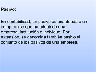 Pasivo:

En contabilidad, un pasivo es una deuda o un
compromiso que ha adquirido una
empresa, institución o individuo. Por
extensión, se denomina también pasivo al
conjunto de los pasivos de una empresa.
 