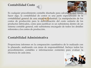 
Contabilidad Costo
Es cualquier procedimiento contable diseñado para calcular lo que cuesta
hacer algo, la contabilidad de costos es una parte especializada de la
contabilidad general de una empresa industrial. La manipulación de los
costos de producción para la determinación del costo unitario de los
productos fabricados, como para justificar es un subsistema dentro de un
sistema contable general, este subsistema encargado de todos los detalles
referentes a los costos de producción.
Contabilidad Administrativa
Proporciona informes en la comparación cuantitativa de lo realizado con
lo planeado, analizando con áreas de responsabilidad. Incluye todos los
procedimientos contables e informaciones existentes para evaluar la
eficiencia de cada área.
 