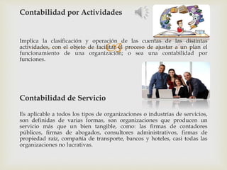 
Contabilidad por Actividades
Implica la clasificación y operación de las cuentas de las distintas
actividades, con el objeto de facilitar el proceso de ajustar a un plan el
funcionamiento de una organización; o sea una contabilidad por
funciones.
Contabilidad de Servicio
Es aplicable a todos los tipos de organizaciones o industrias de servicios,
son definidas de varias formas, son organizaciones que producen un
servicio más que un bien tangible, como: las firmas de contadores
públicos, firmas de abogados, consultores administrativos, firmas de
propiedad raíz, compañía de transporte, bancos y hoteles, casi todas las
organizaciones no lucrativas.
 
