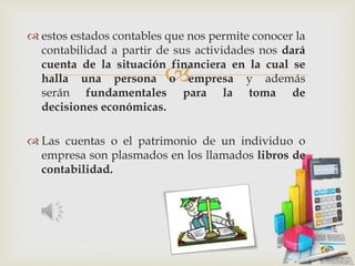 
 estos estados contables que nos permite conocer la
contabilidad a partir de sus actividades nos dará
cuenta de la situación financiera en la cual se
halla una persona o empresa y además
serán fundamentales para la toma de
decisiones económicas.
 Las cuentas o el patrimonio de un individuo o
empresa son plasmados en los llamados libros de
contabilidad.
 