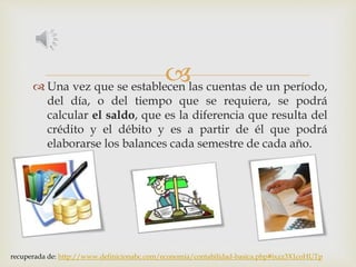  Una vez que se establecen las cuentas de un período,
del día, o del tiempo que se requiera, se podrá
calcular el saldo, que es la diferencia que resulta del
crédito y el débito y es a partir de él que podrá
elaborarse los balances cada semestre de cada año.
recuperada de: http://www.definicionabc.com/economia/contabilidad-basica.php#ixzz3X1coHUTp
 