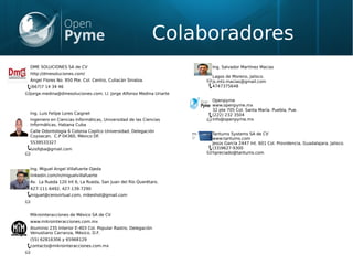 Colaboradores
DME SOLUCIONES SA de CV
http://dmesoluciones.com/
Angel Flores No. 950 Pte. Col. Centro, Culiacán Sinaloa.
(667)7 14 34 46
jorge.medina@dmesoluciones.com; LI. Jorge Alfonso Medina Uriarte
Ing. Luis Felipe Lores Caignet
Ingeniero en Ciencias Informáticas, Universidad de las Ciencias
Informáticas, Habana Cuba
Calle Odontología 6 Colonia Copilco Universidad, Delegación
Coyoacan, C.P 04360, México DF.
5539533327
luisfqba@gmail.com
Ing. Miguel Angel Villafuerte Ojeda
linkedin.com/in/miguelvillafuerte
Av. La Rueda 120 Int 6, La Rueda, San Juan del Río Querétaro.
427-111-6492, 427-139-7290
miguel@cerovirtual.com, mikeshot@gmail.com
Mikrointeracciones de México SA de CV
www.mikrointeracciones.com.mx
Aluminio 235 Interior E-403 Col. Popular Rastro, Delegación
Venustiano Carranza, México, D.F.
(55) 62816306 y 65968129
contacto@mikrointeracciones.com.mx
Ing. Salvador Martínez Macias
Lagos de Moreno, Jalisco.
js.mtz.macias@gmail.com
4747375648
Openpyme
www.openpyme.mx
32 pte 705 Col. Santa María. Puebla, Pue.
(222) 232 3504
info@openpyme.mx
Tantums Systems SA de CV
www.tantums.com
Jesús García 2447 Int. 601 Col. Providencia, Guadalajara, Jalisco.
(33)9627-9300
hpreciado@tantums.com
 
