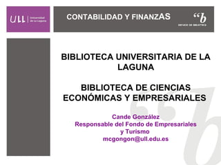 CONTABILIDAD Y FINANZAS 
BIBLIOTECA UNIVERSITARIA DE LA 
LAGUNA 
BIBLIOTECA DE CIENCIAS 
ECONÓMICAS Y EMPRESARIALES 
Cande González 
Responsable del Fondo de Empresariales 
y Turismo 
mcgongon@ull.edu.es 
 