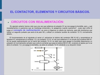 EL CONTACTOR, ELEMENTOS Y CIRCUITOS BÁSICOS.
 CIRCUITOS CON REALIMENTACIÓN:
En ejemplo anterior hemos visto que una vez que soltamos el pulsador S1 se nos apaga la bombilla, pero ¿ qué
necesitaríamos si queremos que se mantenga encencida y la apagemos cuando queramos? , pues aquí entra el
juego el concepto de realimentación, es como si digamos un efecto de memoria, para ello tendremos que
utilizar un segundo pulsado que será el de paro S2, y utilizar un contactor auxiliar de contactor 12-13, normalmente
abierto.
El funcionamiento es el siguiente al cerrar s1 activamos la bobina del contactor KM A1-A2 y encendemos la
lampara H1 cerrándonse el contacto 1-2 y el contacto 13-14, un vez que soltamos s1 el circuito de la bobina KM A1-
A2 se queda realimentación por el cierre del contacto 13-14, en este caso para apagar la bombilla disponemos un
pulsador s2 (normalmente cerrado) que corta la corriente que pasa la bobina KM A1-A2, voviendo al reposo por lo se
abre el contacto 1-2 y se apaga la bombilla y se abre el contacto 13-14 volviéndo a su situación inicial.
 