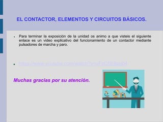 EL CONTACTOR, ELEMENTOS Y CIRCUITOS BÁSICOS.
 Para terminar la exposición de la unidad os animo a que visteis el siguiente
enlace es un video explicativo del funcionamiento de un contactor mediante
pulsadores de marcha y paro.
 https://www.youtube.com/watch?v=uFzC5EBzg04
Muchas gracias por su atención.
 