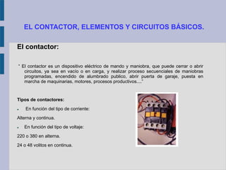 EL CONTACTOR, ELEMENTOS Y CIRCUITOS BÁSICOS.
El contactor:
“ El contactor es un dispositivo eléctrico de mando y maniobra, que puede cerrar o abrir
circuitos, ya sea en vacío o en carga, y realizar proceso secuenciales de maniobras
programadas, encendido de alumbrado publico, abrir puerta de garaje, puesta en
marcha de maquinarias, motores, procesos productivos....”
Tipos de contactores:
 En función del tipo de corriente:
Alterna y continua.
 En función del tipo de voltaje:
220 o 380 en alterna.
24 o 48 volitos en continua.
 