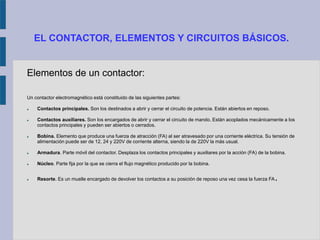 EL CONTACTOR, ELEMENTOS Y CIRCUITOS BÁSICOS.
Elementos de un contactor:
Un contactor electromagnético está constituido de las siguientes partes:
 Contactos principales. Son los destinados a abrir y cerrar el circuito de potencia. Están abiertos en reposo.
 Contactos auxiliares. Son los encargados de abrir y cerrar el circuito de mando. Están acoplados mecánicamente a los
contactos principales y pueden ser abiertos o cerrados.
 Bobina. Elemento que produce una fuerza de atracción (FA) al ser atravesado por una corriente eléctrica. Su tensión de
alimentación puede ser de 12, 24 y 220V de corriente alterna, siendo la de 220V la más usual.
 Armadura. Parte móvil del contactor. Desplaza los contactos principales y auxiliares por la acción (FA) de la bobina.
 Núcleo. Parte fija por la que se cierra el flujo magnético producido por la bobina.
 Resorte. Es un muelle encargado de devolver los contactos a su posición de reposo una vez cesa la fuerza FA.
 