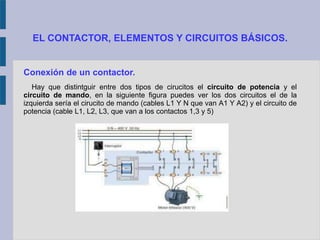 EL CONTACTOR, ELEMENTOS Y CIRCUITOS BÁSICOS.
Conexión de un contactor.
Hay que distintguir entre dos tipos de cirucitos el circuito de potencia y el
circuito de mando, en la siguiente figura puedes ver los dos circuitos el de la
izquierda sería el cirucito de mando (cables L1 Y N que van A1 Y A2) y el circuito de
potencia (cable L1, L2, L3, que van a los contactos 1,3 y 5)
 