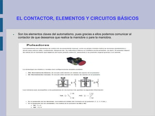 EL CONTACTOR, ELEMENTOS Y CIRCUITOS BÁSICOS
 Son los elementos claves del automatismo, pues gracias a ellos podemos comunicar al
contactor de que deseamos que realice la maniobre o pare la maniobra.
 