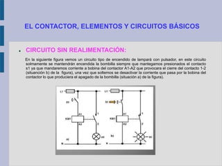 EL CONTACTOR, ELEMENTOS Y CIRCUITOS BÁSICOS
 CIRCUITO SIN REALIMENTACIÓN:
En la siguiente figura vemos un circuito tipo de encendido de lampará con pulsador, en este circuito
solmamente se mantendrán encendida la bombilla siempre que mantegamos presionados el contacto
s1 ya que mandaremos corriente a bobina del contactor A1-A2 que provocara el cierre del contacto 1-2
(situanción b) de la figura), una vez que soltemos se desactivar la corriente que pasa por la bobina del
contactor lo que produciera el apagado de la bombilla (situación a) de la figura).
 