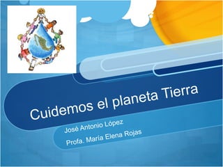 Cuidemos el planeta Tierra José Antonio López Profa. María Elena Rojas 