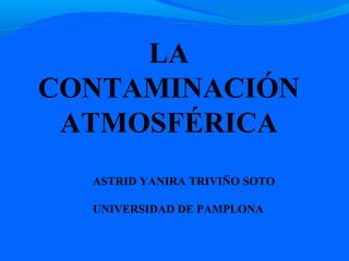 LA
CONTAMINACIÓN
 ATMOSFÉRICA
  ASTRID YANIRA TRIVIÑO SOTO

  UNIVERSIDAD DE PAMPLONA
 