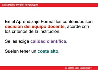 En el Aprendizaje Formal los contenidos son  decisión del equipo docente , acorde con los criterios de la institución. Se les exige  calidad científica . Suelen tener un  coste alto . 