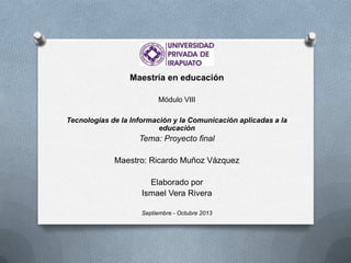 Maestría en educación
Módulo VIII
Tecnologías de la Información y la Comunicación aplicadas a la
educación
Tema: Proyecto final
Maestro: Ricardo Muñoz Vázquez
Elaborado por
Ismael Vera Rivera
Septiembre - Octubre 2013
 