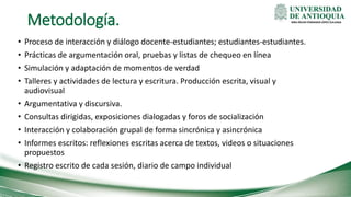 Metodología.
• Proceso de interacción y diálogo docente-estudiantes; estudiantes-estudiantes.
• Prácticas de argumentación oral, pruebas y listas de chequeo en línea
• Simulación y adaptación de momentos de verdad
• Talleres y actividades de lectura y escritura. Producción escrita, visual y
audiovisual
• Argumentativa y discursiva.
• Consultas dirigidas, exposiciones dialogadas y foros de socialización
• Interacción y colaboración grupal de forma sincrónica y asincrónica
• Informes escritos: reflexiones escritas acerca de textos, videos o situaciones
propuestos
• Registro escrito de cada sesión, diario de campo individual
MBA ÓSCAR FERNANDO LÓPEZ ZULUAGA
 