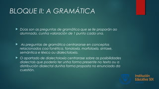 BLOQUE II: A GRAMÁTICA
 Dúas son as preguntas de gramática que se lle proporán ao
alumnado, cunha valoración de 1 punto cada una.
 As preguntas de gramática centraranse en conceptos
relacionados coa fonética, fonoloxía, morfoloxía, sintaxe,
semántica e léxico ou dialectoloxía.
 O apartado de dialectoloxía centrarase sobre as posibilidades
dialectais que podería ter unha forma presente no texto ou a
distribución dialectal dunha forma proposta no enunciado da
cuestión.
 