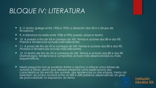 BLOQUE IV: LITERATURA
 8. O teatro galego entre 1936 e 1976: a Xeración dos 50 e o Grupo de
Rivadavia.
 9. A literatura no exilio ente 1936 e1976: poesía, prosa e teatro.
 10. A poesía a fins do XX e comezo do XXI. Temas e autores dos 80 e dos 90.
Poetas e tendencias actuais máis relevantes.
 11. A prosa de fins do XX e comezos do XXI. Temas e autores dos 80 e dos 90.
Prosistas e tendencias actuais máis relevantes.
 12. O teatro de fins do XX e comezos do XXI. Temas e autores dos 80 e dos 90.
Dramaturgos, tendencias e compañías actuais máis desenvolvidas ou máis
esquemáticas.
 Nesta pregunta non se poderán limitar o alumno a ofrecer unha listaxe de
autores e obras, senón que deberá presentar unha explicacións das
características da escrita dos autores, das tendencias ou das etapas. Verbo da
extensión da proba oscilará entre as 400 e 500 palabras dependendo do grao
de profundidade na exposición do tema.
 