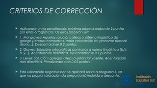 CRITERIOS DE CORRECCIÓN
 Aplicarase unha penalización máxima sobre a proba de 2 puntos
por erros ortográficos. Os erros poderán ser:
 1. Moi graves: Aquelas solucións alleas ó sistema lingüístico do
galego (tempos compostos, mala colocación do pronome persoal
átono...). Descontaranse 0,2 puntos.
 2. Graves: Solucións ortográficas contrarias á norma lingüística (b/v,
h. y...). Acentuación diacrítica. Descontaranse 0,1 puntos.
 3. Leves: Solucións galegas alleas ó estándar vixente. Acentuación
non diacrítica. Penalizarase con 0,05 puntos.
 Esta valoración negativa non se aplicará sobre a pregunta 3, xa
que na propia valoración da pregunta irá incluído o desconto.
 