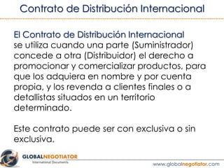 El Contrato de Distribución Internacional se utiliza
cuando una parte (Suministrador) concede a otra
(Distribuidor) el derecho a promocionar y comercializar
productos, para que los adquiera en nombre y por
cuenta propia, y los revenda a clientes finales o a
detallistas situados en un territorio determinado.
Este tipo contrato puede realizarse con exclusividad o
sin exclusividad.
1. DEFINICIÓN
www.globalnegotiator.com
 