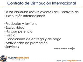 “Durante la vigencia del presente Contrato, el Suministrador concede
al Distribuidor el derecho exclusivo a comercializar y vender los
Productos en el Territorio”.
“Si el Suministrador vendiera cualquier otro producto en el Territorio
deberá informar de ello al Distribuidor para determinar la posibilidad
de incluirlo entre los Productos descritos en los Anexos de presente
Contrato”.
3.1 CLÁUSULA DE EXCLUSIVIDAD
Ver ejemplo de Contrato de Distribución Internacional
 