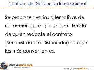 “Salvo autorización escrita del Suministrador, el Distribuidor no podrá
fabricar, distribuir ni representar ningún tipo de producto, que entré en
competencia directa con los Productos. A tales efectos el Distribuidor
declara que en la fecha en que se firma el presente Contrato, actúa en
calidad de agente o de distribuidor de las empresas y productos que se
relacionan en los Anexos de este Contrato”.
“El compromiso de no competencia se mantiene durante la vigencia del
presente Contrato y durante tres años más después de su finalización”.
3.2 CLÁUSULA DE NO COMPETENCIA
Ver ejemplo de Contrato de Distribución Internacional
 