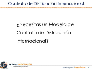 Al Contrato de Distribución Internacional se le aplican
las siguientes normas de Derecho Internacional:
•	 Principios UNIDROIT sobre Contratos de
Comercio Internacional.
•	 Principios del Derecho Contractual Europeo.
4. LEY APLICABLE
Ver ejemplo de Contrato de Distribución Internacional
 