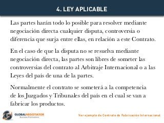 Las partes harán todo lo posible para resolver mediante
negociación directa cualquier disputa, controversia o
diferencia que surja entre ellas, en relación a este Contrato.
En el caso de que la disputa no se resuelva mediante
negociación directa, las partes son libres de someter las
controversias del contrato al Arbitraje Internacional o a las
Leyes del país de una de la partes.
Normalmente el contrato se someterá a la competencia
de los Juzgados y Tribunales del país en el cual se van a
fabricar los productos.
4. LEY APLICABLE
Ver ejemplo de Contrato de Fabricación Internacional
 