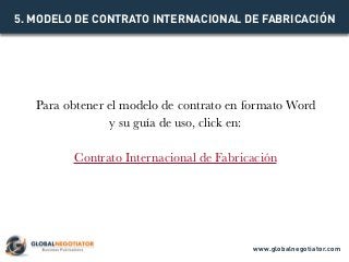 Para obtener el modelo de contrato en formato Word
y su guía de uso, click en:
Contrato Internacional de Fabricación
5. MODELO DE CONTRATO INTERNACIONAL DE FABRICACIÓN
www.globalnegotiator.com
 