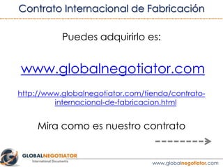 “Cada pedido de productos deberá realizarse por escrito y contener unas
especificaciones detalladas que permitan al Fabricante satisfacer el pedido,
incluyendo cualquier requisito especial, así como la fecha de entrega de los
productos terminados.”
“A excepción de un acuerdo por escrito, cuando se realice un pedido, se
aplicarán los términos y condiciones que se establecen en el presente Contrato.”
“El Fabricante confirmará lo antes posible y por escrito a la Empresa, la
recepción de cada orden de pedido y le confirmará la fecha de entrega de los
productos, en base a la información suministrada por la Empresa.”
3.2 CLÁUSULA DE PEDIDOS
Ver ejemplo de Contrato de Fabricación Internacional
 