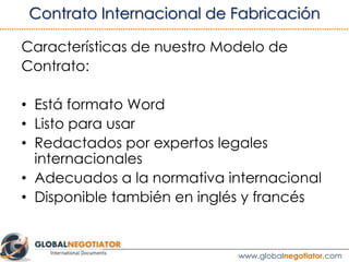 “El Fabricante debe permitir el acceso de la Empresa al lugar de
trabajo durante el horario habitual [8 am. a 6 pm.] en cualquier
día laborable, mediante un aviso previo de ........ [3, 5, 7, 10] días
naturales para realizar una inspección y presenciar pruebas de todos
los productos durante el proceso de fabricación.”
“La inspección no implicará la aceptación de los productos por parte
de la Empresa.”
“El Fabricante también permitirá, en circunstancias razonables y
previa notificación escrita, el acceso de clientes y potenciales clientes
de la Empresa.”
3.3 CLÁUSULA DE INSPECCIÓN Y PRUEBAS
Ver ejemplo de Contrato de Fabricación Internacional
 