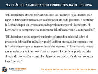 “El Licenciatario deberá fabricar él mismo los Productos bajo Licencia en el
lugar de fabricación indicada en la aprobació...