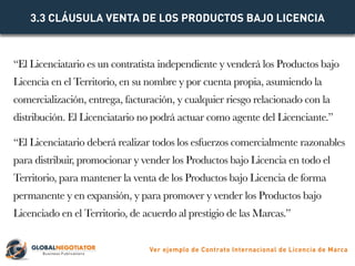 “El Licenciatario es un contratista independiente y venderá los Productos bajo
Licencia en el Territorio, en su nombre y p...